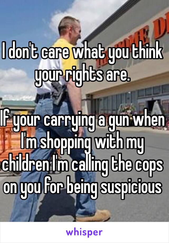 I don't care what you think your rights are.

If your carrying a gun when I'm shopping with my children I'm calling the cops on you for being suspicious