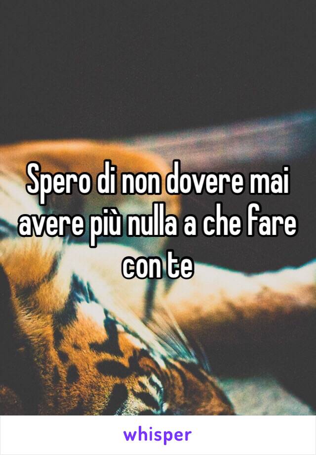 Spero di non dovere mai avere più nulla a che fare con te