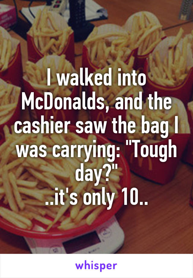 I walked into McDonalds, and the cashier saw the bag I was carrying: "Tough day?"
..it's only 10..