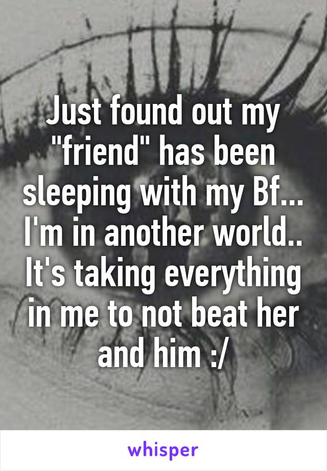 Just found out my "friend" has been sleeping with my Bf... I'm in another world.. It's taking everything in me to not beat her and him :/