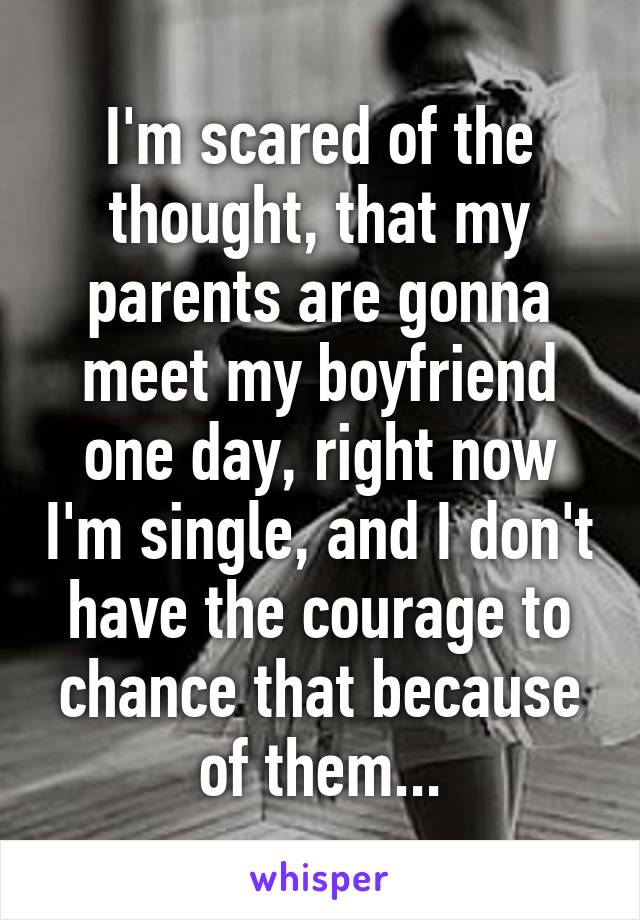 I'm scared of the thought, that my parents are gonna meet my boyfriend one day, right now I'm single, and I don't have the courage to chance that because of them...