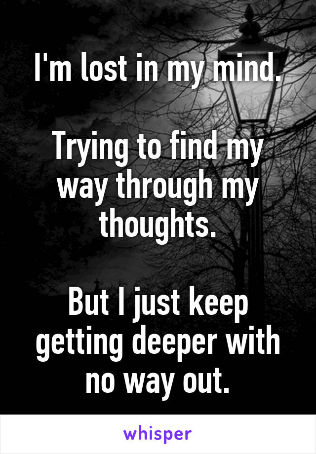 I'm lost in my mind.

Trying to find my way through my thoughts.

But I just keep getting deeper with no way out.