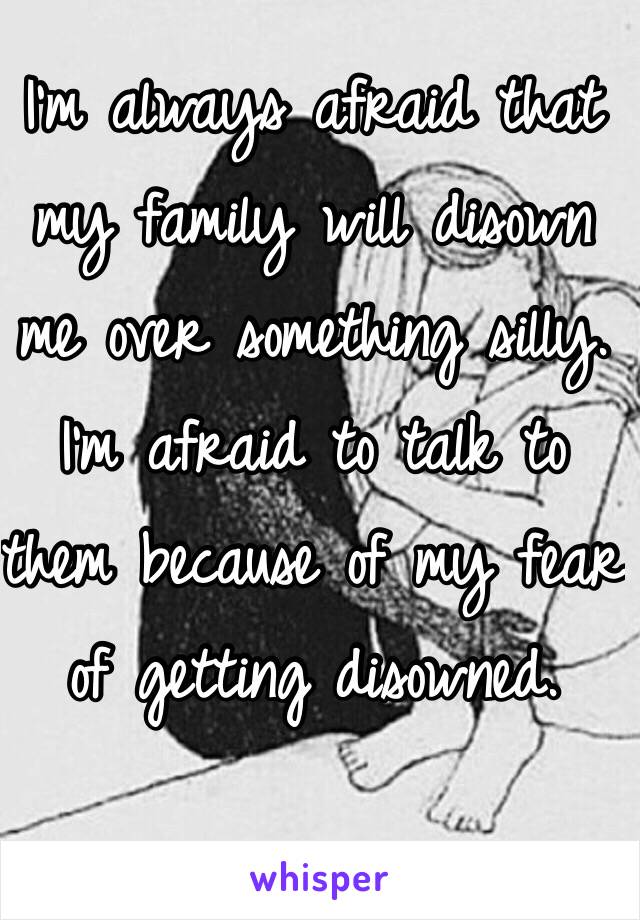 I'm always afraid that my family will disown me over something silly. I'm afraid to talk to them because of my fear of getting disowned. 