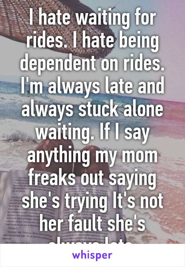 I hate waiting for rides. I hate being dependent on rides. I'm always late and always stuck alone waiting. If I say anything my mom freaks out saying she's trying It's not her fault she's always late.