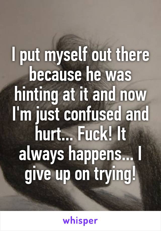 I put myself out there because he was hinting at it and now I'm just confused and hurt... Fuck! It always happens... I give up on trying!