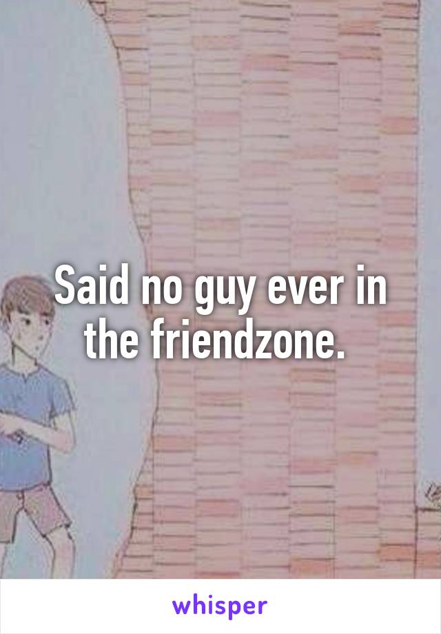 Said no guy ever in the friendzone. 