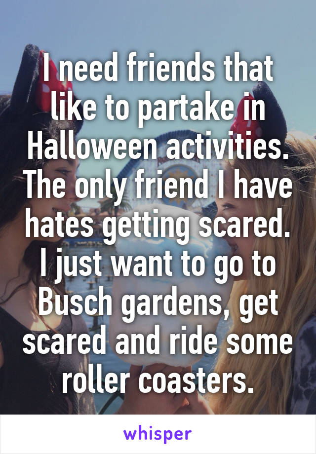 I need friends that like to partake in Halloween activities. The only friend I have hates getting scared. I just want to go to Busch gardens, get scared and ride some roller coasters.
