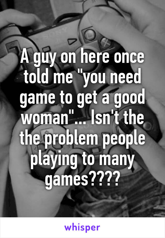 A guy on here once told me "you need game to get a good woman"... Isn't the the problem people playing to many games????