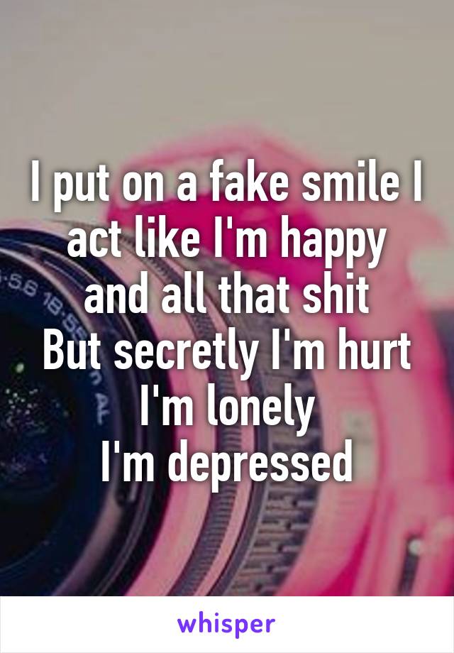 I put on a fake smile I act like I'm happy and all that shit
But secretly I'm hurt
I'm lonely
I'm depressed