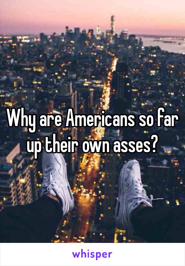 Why are Americans so far up their own asses? 