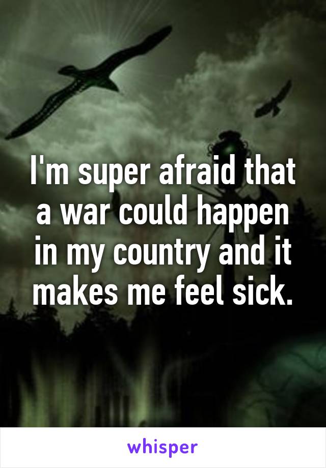 I'm super afraid that a war could happen in my country and it makes me feel sick.