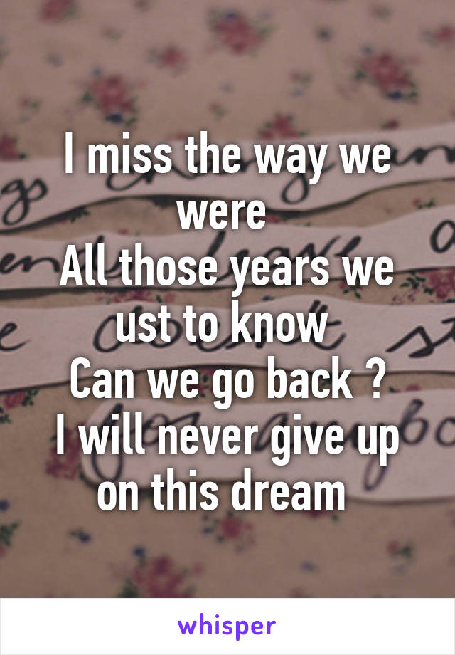 I miss the way we were 
All those years we ust to know 
Can we go back ?
I will never give up on this dream 