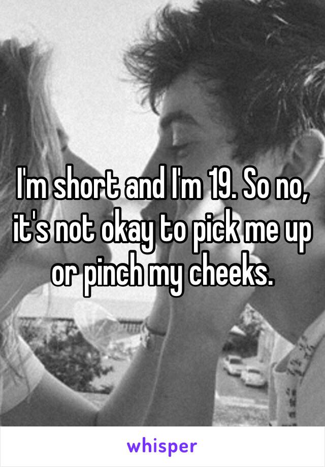 I'm short and I'm 19. So no, it's not okay to pick me up or pinch my cheeks.