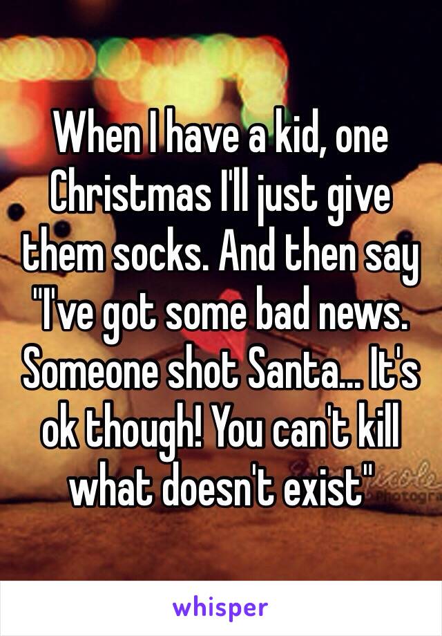 When I have a kid, one Christmas I'll just give them socks. And then say "I've got some bad news. Someone shot Santa... It's ok though! You can't kill what doesn't exist" 