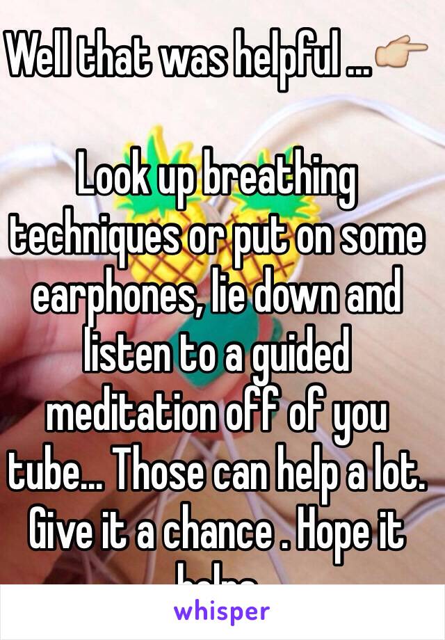 Well that was helpful ...👉

Look up breathing techniques or put on some earphones, lie down and listen to a guided meditation off of you tube... Those can help a lot. Give it a chance . Hope it helps