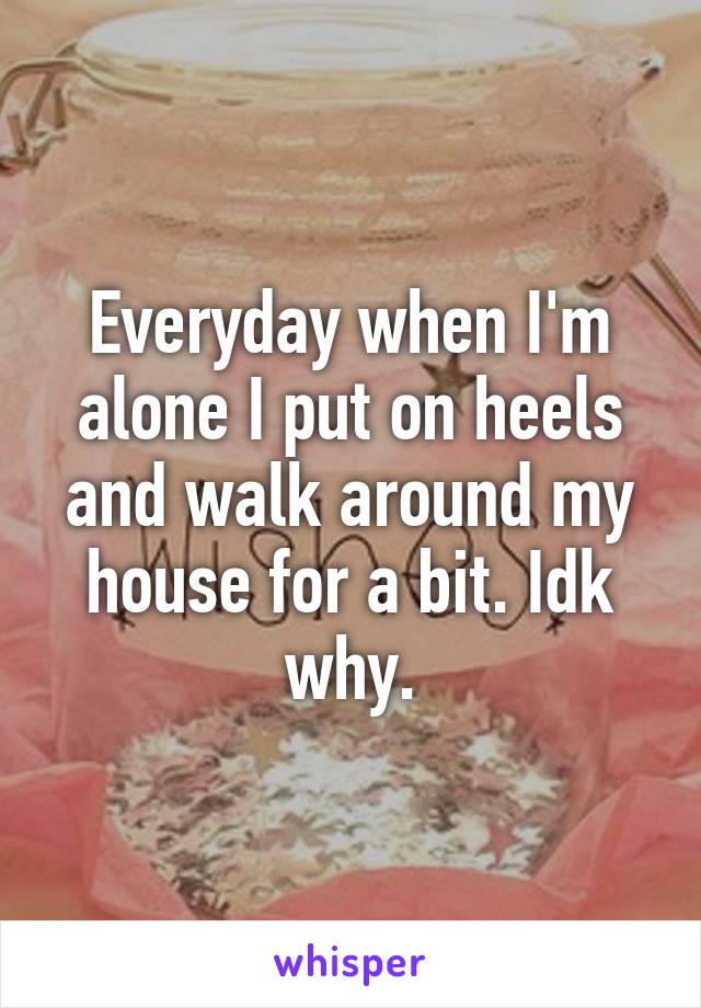 Everyday when I'm alone I put on heels and walk around my house for a bit. Idk why.