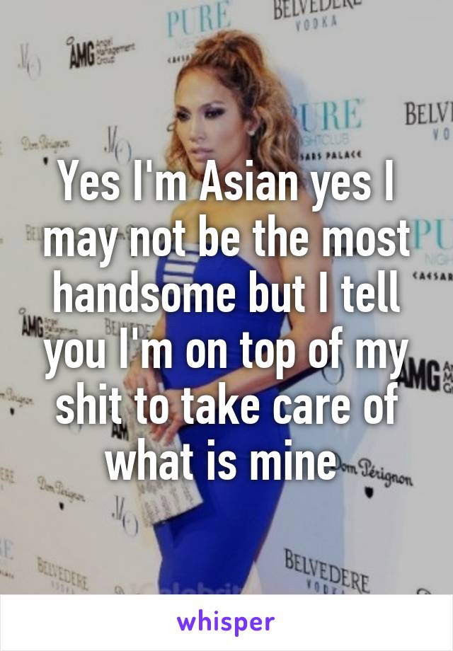 Yes I'm Asian yes I may not be the most handsome but I tell you I'm on top of my shit to take care of what is mine 