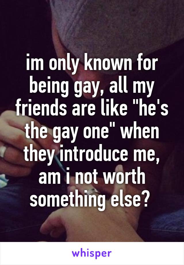 im only known for being gay, all my friends are like "he's the gay one" when they introduce me, am i not worth something else? 