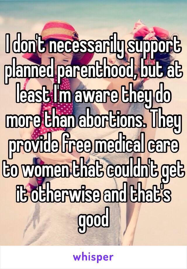 I don't necessarily support planned parenthood, but at least I'm aware they do more than abortions. They provide free medical care to women that couldn't get it otherwise and that's good 