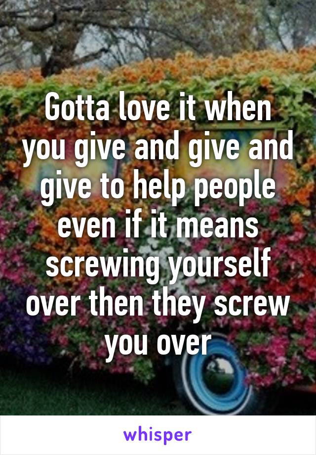 Gotta love it when you give and give and give to help people even if it means screwing yourself over then they screw you over