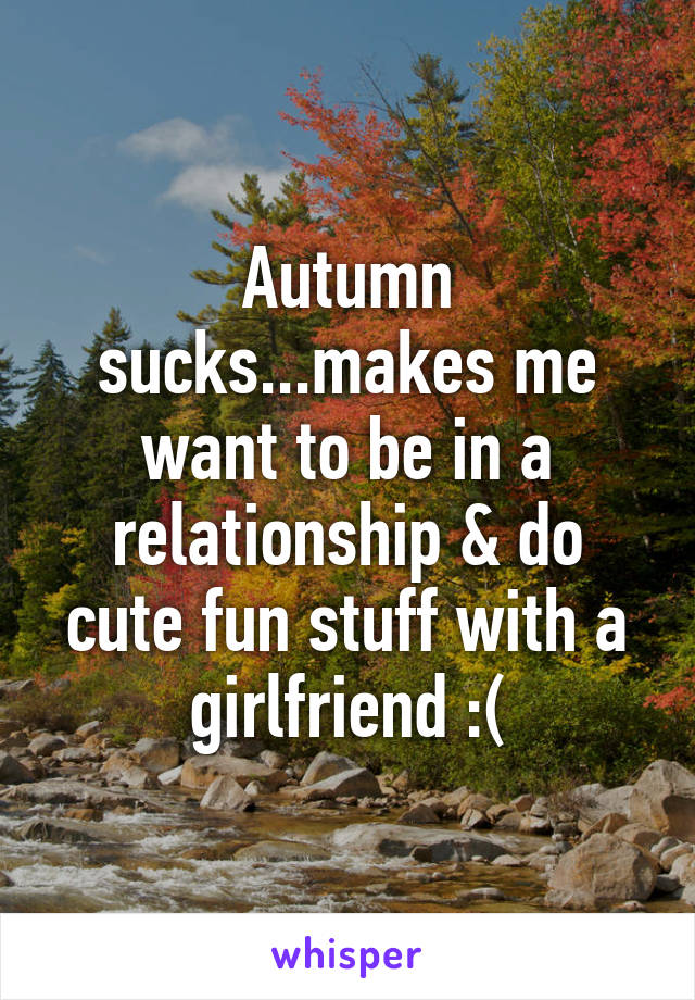 Autumn sucks...makes me want to be in a relationship & do cute fun stuff with a girlfriend :(