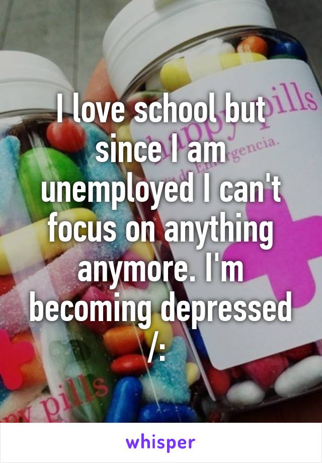 I love school but since I am unemployed I can't focus on anything anymore. I'm becoming depressed /: 
