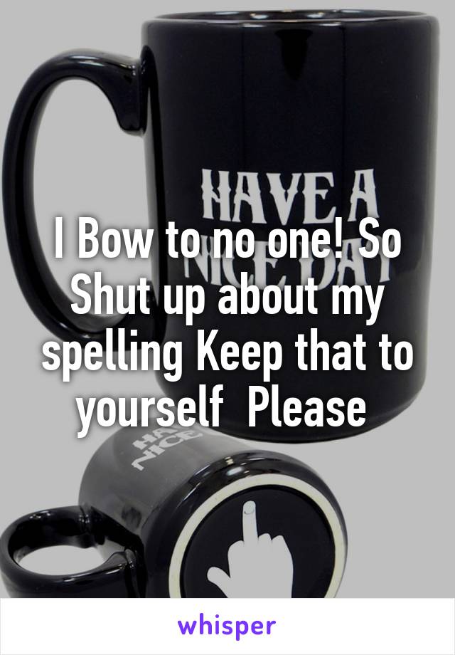 I Bow to no one! So Shut up about my spelling Keep that to yourself  Please 
