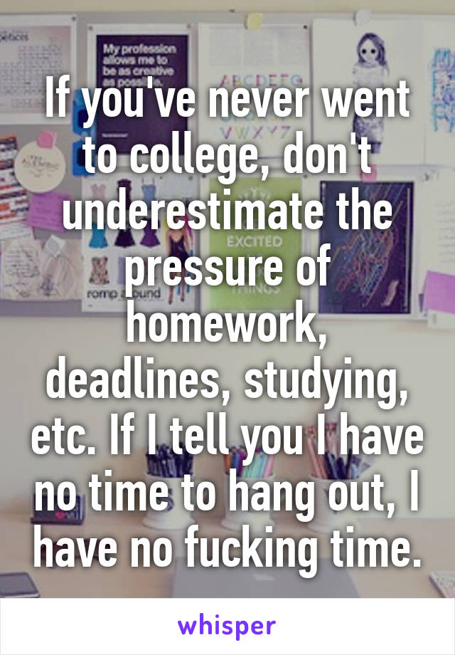 If you've never went to college, don't underestimate the pressure of homework, deadlines, studying, etc. If I tell you I have no time to hang out, I have no fucking time.