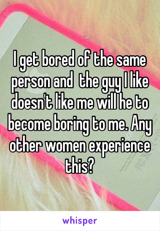 I get bored of the same person and  the guy I like doesn't like me will he to become boring to me. Any other women experience this? 