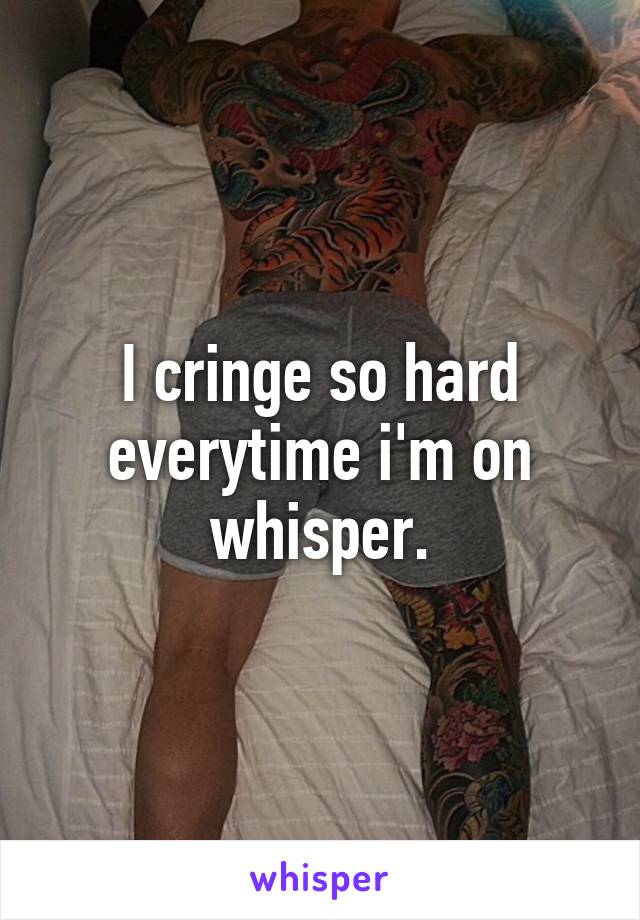 I cringe so hard everytime i'm on whisper.