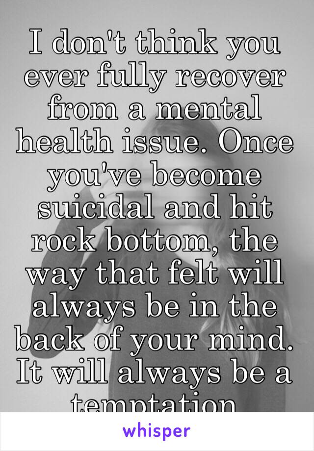 I don't think you ever fully recover from a mental health issue. Once you've become suicidal and hit rock bottom, the way that felt will always be in the back of your mind. It will always be a temptation 