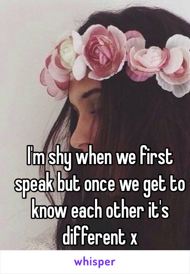 I'm shy when we first speak but once we get to know each other it's different x