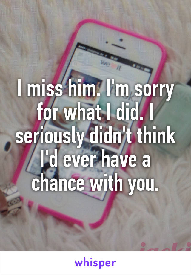 I miss him. I'm sorry for what I did. I seriously didn't think I'd ever have a chance with you.