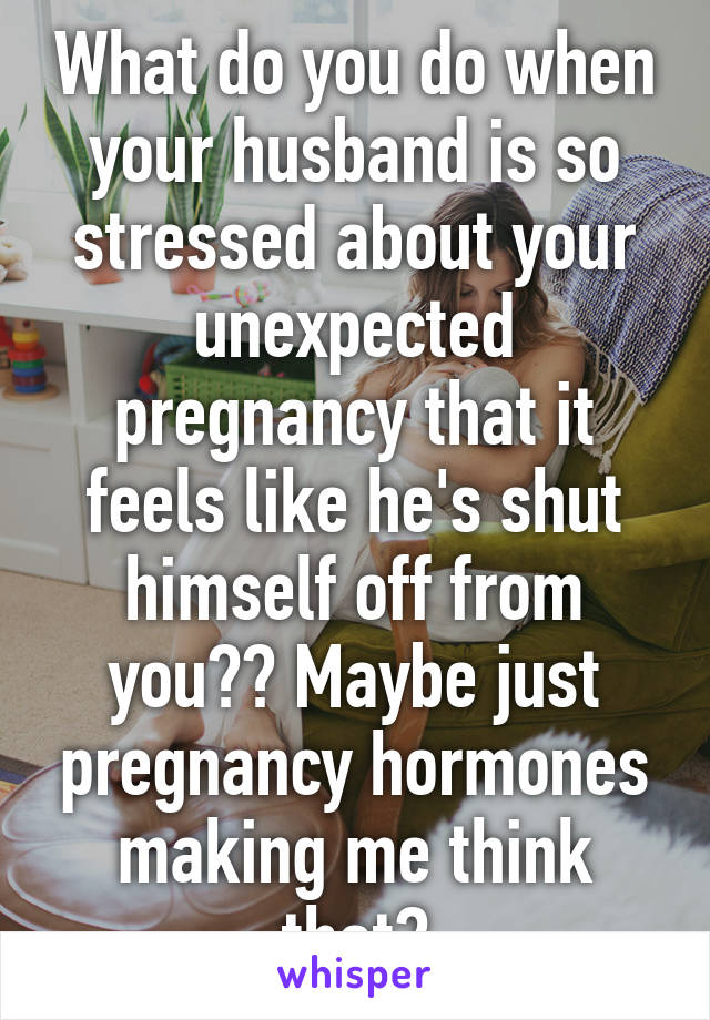 What do you do when your husband is so stressed about your unexpected pregnancy that it feels like he's shut himself off from you?? Maybe just pregnancy hormones making me think that?