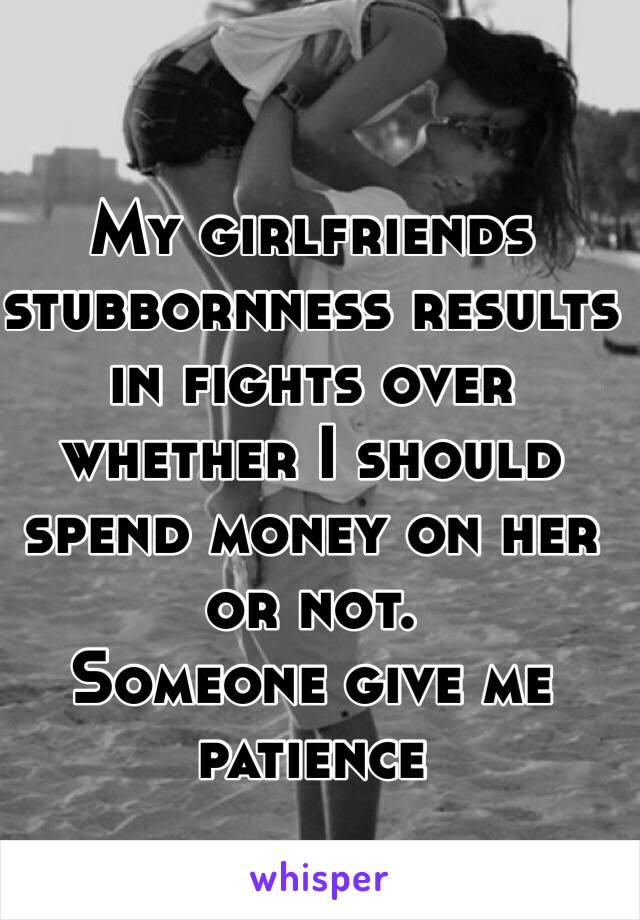 My girlfriends stubbornness results in fights over whether I should spend money on her or not.
Someone give me patience 