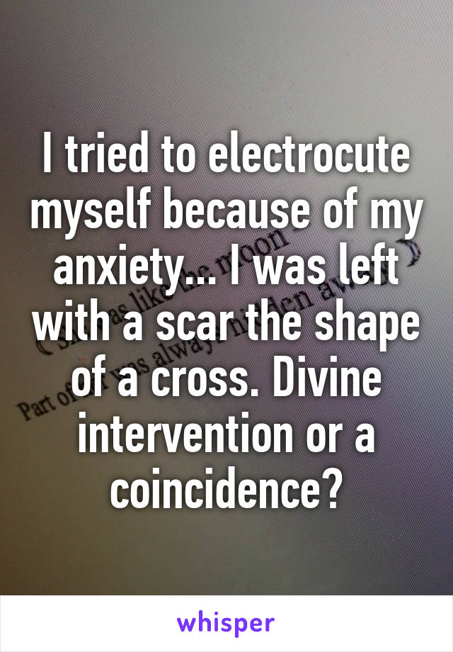 I tried to electrocute myself because of my anxiety... I was left with a scar the shape of a cross. Divine intervention or a coincidence?