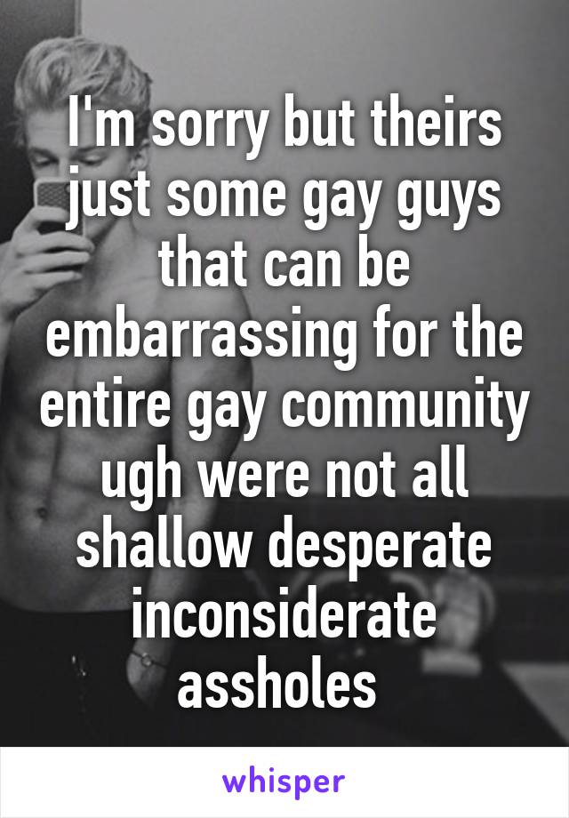 I'm sorry but theirs just some gay guys that can be embarrassing for the entire gay community ugh were not all shallow desperate inconsiderate assholes 