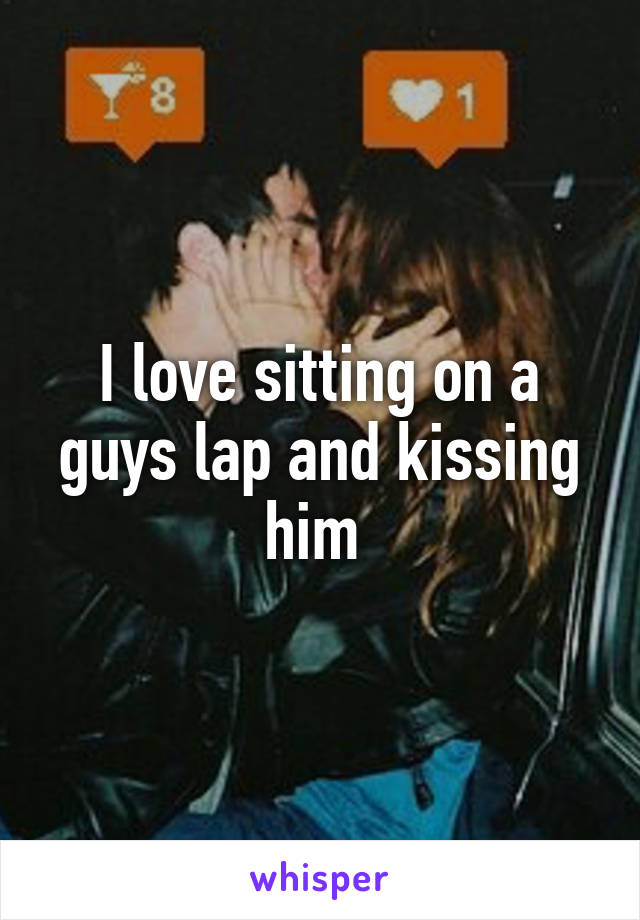 I love sitting on a guys lap and kissing him 