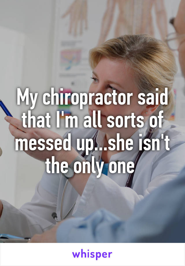 My chiropractor said that I'm all sorts of messed up...she isn't the only one 