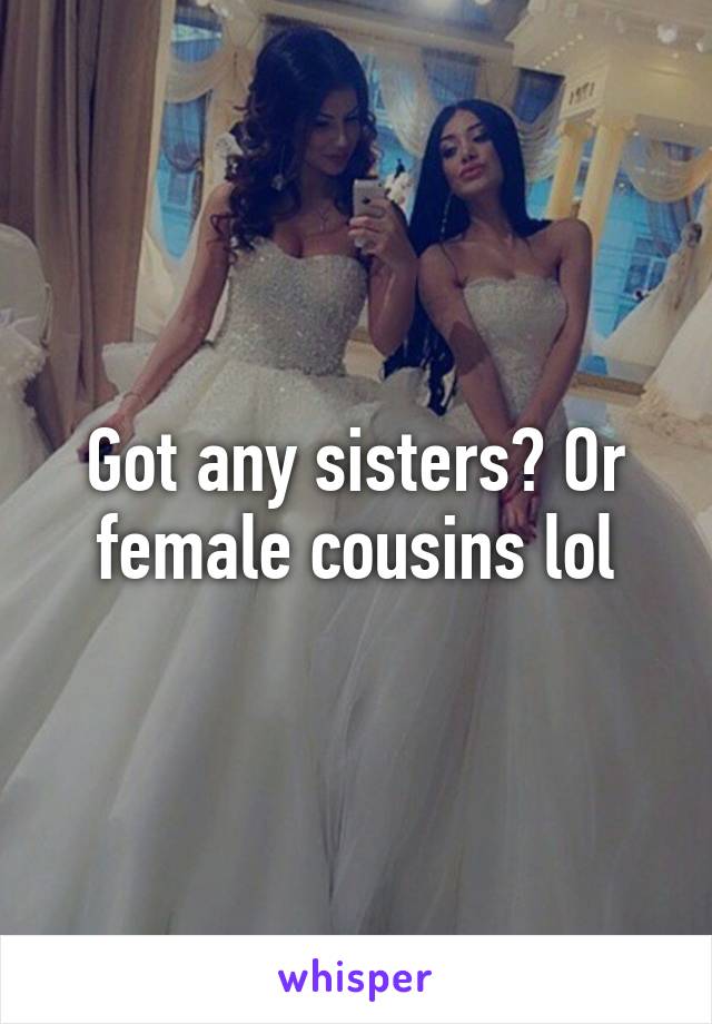 Got any sisters? Or female cousins lol