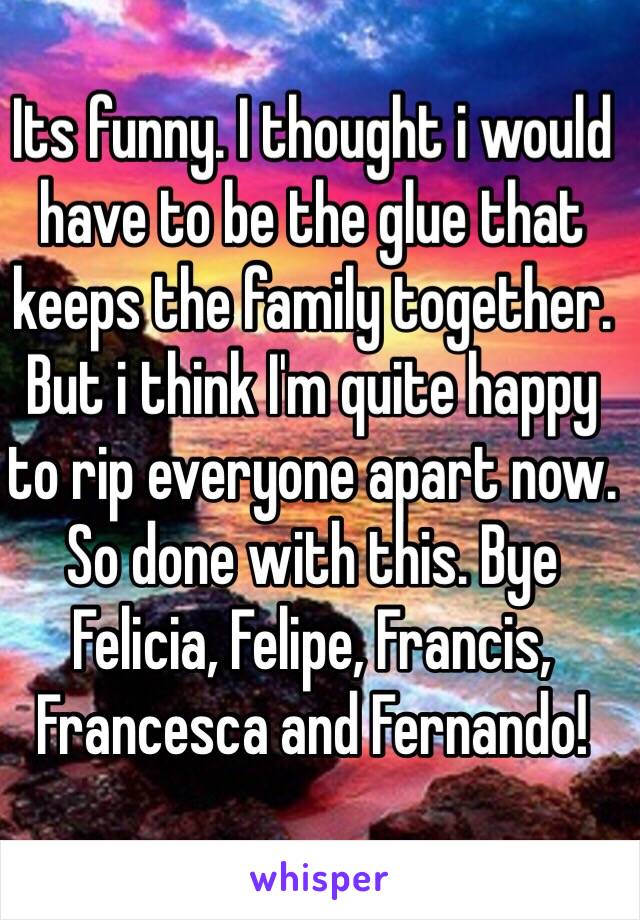 Its funny. I thought i would have to be the glue that keeps the family together. But i think I'm quite happy to rip everyone apart now. So done with this. Bye Felicia, Felipe, Francis, Francesca and Fernando!