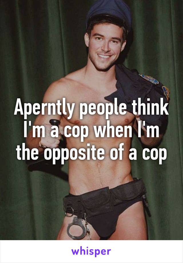 Aperntly people think I'm a cop when I'm the opposite of a cop