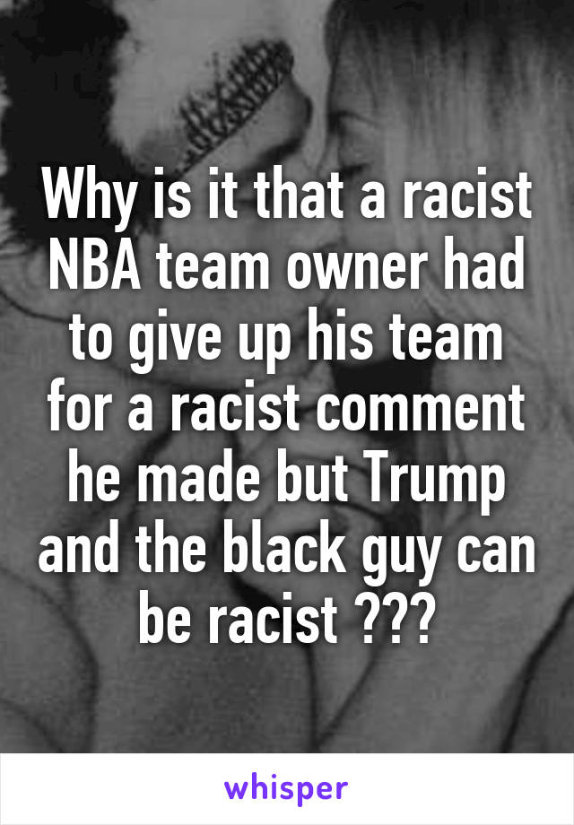 Why is it that a racist NBA team owner had to give up his team for a racist comment he made but Trump and the black guy can be racist ???