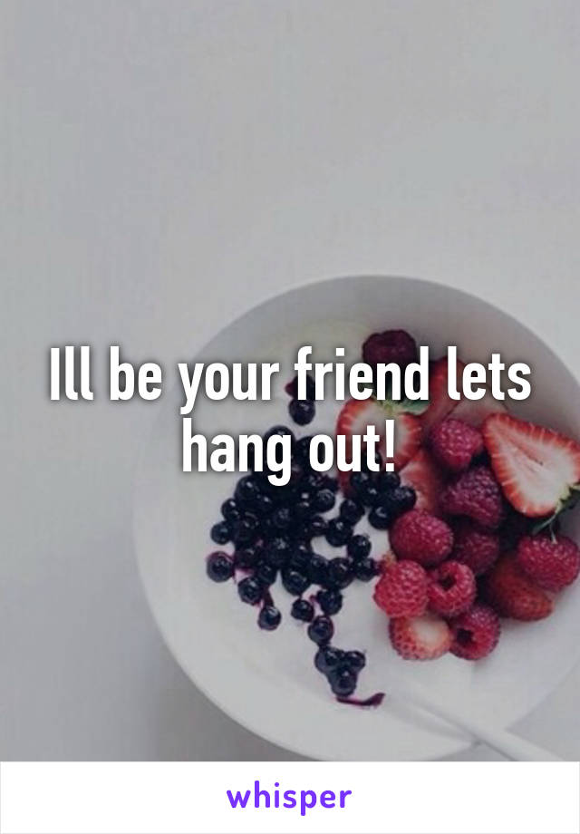 Ill be your friend lets hang out!