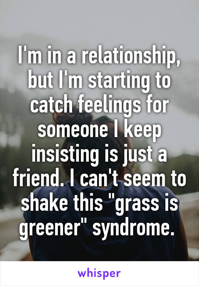 I'm in a relationship, but I'm starting to catch feelings for someone I keep insisting is just a friend. I can't seem to shake this "grass is greener" syndrome. 