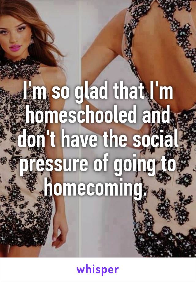 I'm so glad that I'm homeschooled and don't have the social pressure of going to homecoming. 