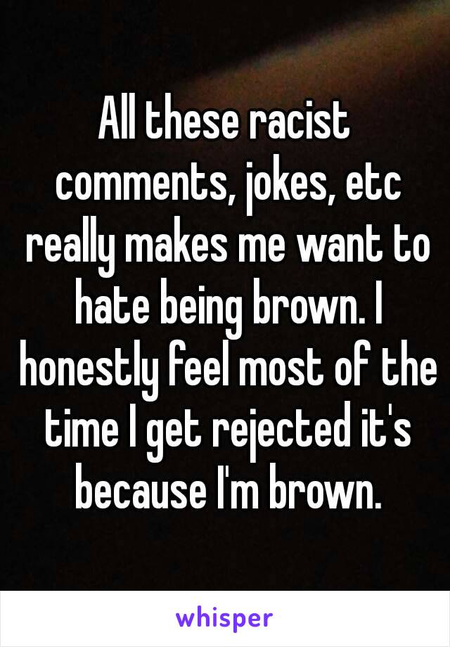 All these racist comments, jokes, etc really makes me want to hate being brown. I honestly feel most of the time I get rejected it's because I'm brown.