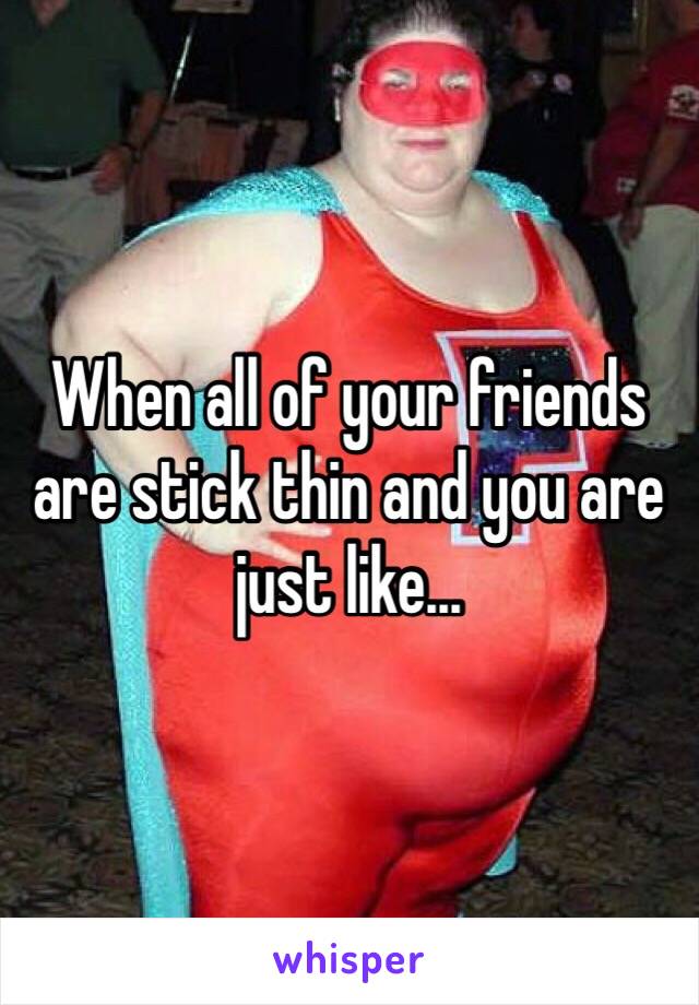 When all of your friends are stick thin and you are just like...