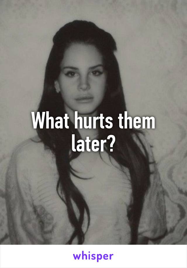 What hurts them later?