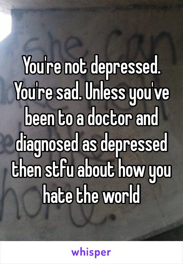 You're not depressed. You're sad. Unless you've been to a doctor and diagnosed as depressed then stfu about how you hate the world